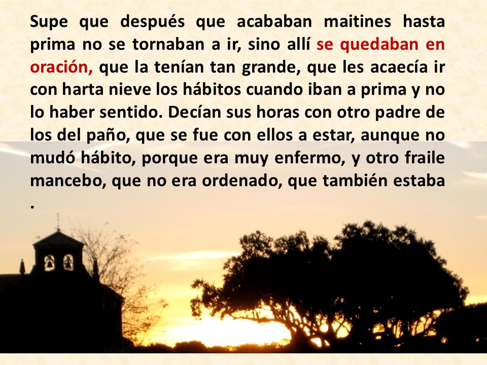 Supe que después que acababan maitines hasta prima no se tornaban a ir, sino allí se quedaban en oración, que la tenían tan grande, que les acaecía ir con harta nieve los hábitos cuando iban a prima y no lo haber sentido.