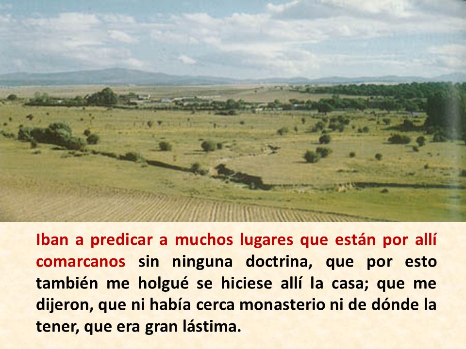 Iban a predicar a muchos lugares que están por allí comarcanos sin ninguna doctrina, que por esto también me holgué se hiciese allí la casa; que me dijeron, que ni había cerca monasterio ni de dónde la tener, que era gran lástima.