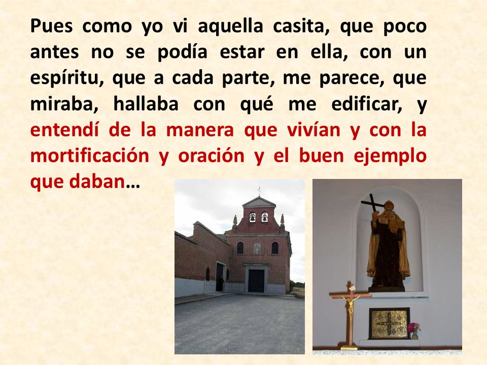 Pues como yo vi aquella casita, que poco antes no se podía estar en ella, con un espíritu, que a cada parte, ­me parece­, que miraba, hallaba con qué me edificar, y entendí de la manera que vivían y con la mortificación y oración y el buen ejemplo que daban…