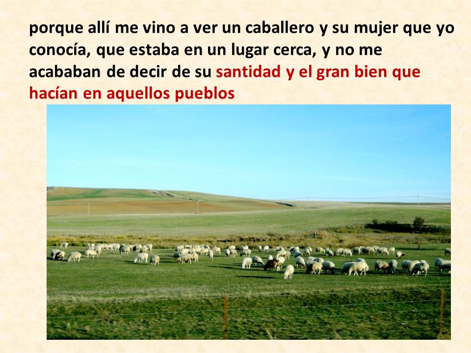 porque allí me vino a ver un caballero y su mujer que yo conocía, que estaba en un lugar cerca, y no me acababan de decir de su santidad y el gran bien que hacían en aquellos pueblos