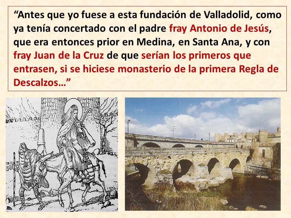 Antes que yo fuese a esta fundación de Valladolid, como ya tenía concertado con el padre fray Antonio de Jesús, que era entonces prior en Medina, en Santa Ana, y con fray Juan de la Cruz de que serían los primeros que entrasen, si se hiciese monasterio de la primera Regla de Descalzos…