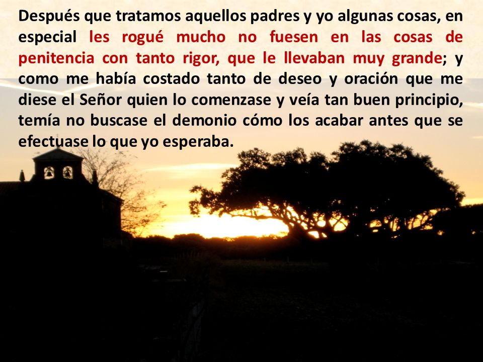 Después que tratamos aquellos padres y yo algunas cosas, en especial les rogué mucho no fuesen en las cosas de penitencia con tanto rigor, que le llevaban muy grande; y como me había costado tanto de deseo y oración que me diese el Señor quien lo comenzase y veía tan buen principio, temía no buscase el demonio cómo los acabar antes que se efectuase lo que yo esperaba.