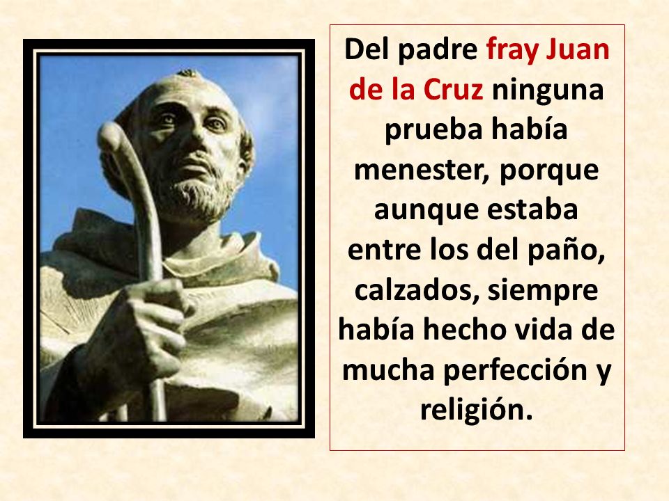 Del padre fray Juan de la Cruz ninguna prueba había menester, porque aunque estaba entre los del paño, calzados, siempre había hecho vida de mucha perfección y religión.