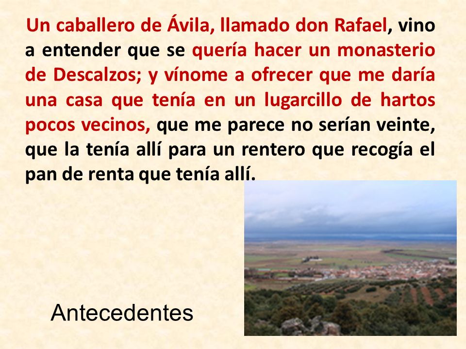 Un caballero de Ávila, llamado don Rafael, vino a entender que se quería hacer un monasterio de Descalzos; y vínome a ofrecer que me daría una casa que tenía en un lugarcillo de hartos pocos vecinos, que me parece no serían veinte, que la tenía allí para un rentero que recogía el pan de renta que tenía allí.
