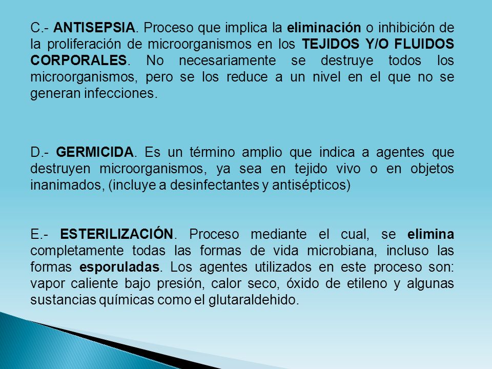 C.- ANTISEPSIA. Proceso que implica la eliminación o inhibición de la proliferación de microorganismos en los TEJIDOS Y/O FLUIDOS CORPORALES. No necesariamente se destruye todos los microorganismos, pero se los reduce a un nivel en el que no se generan infecciones.