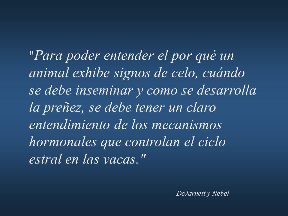 Para poder entender el por qué un animal exhibe signos de celo, cuándo se debe inseminar y como se desarrolla la preñez, se debe tener un claro entendimiento de los mecanismos hormonales que controlan el ciclo estral en las vacas.
