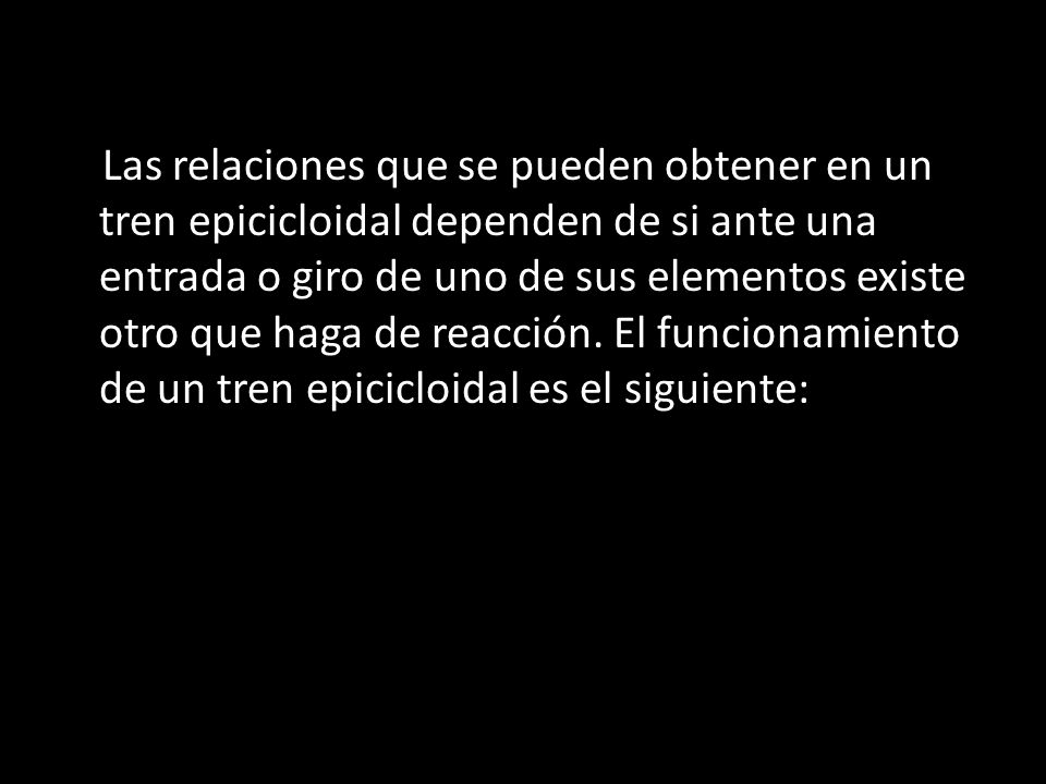 Las relaciones que se pueden obtener en un tren epicicloidal dependen de si ante una entrada o giro de uno de sus elementos existe otro que haga de reacción.