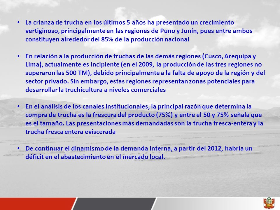 La crianza de trucha en los últimos 5 años ha presentado un crecimiento vertiginoso, principalmente en las regiones de Puno y Junín, pues entre ambos constituyen alrededor del 85% de la producción nacional