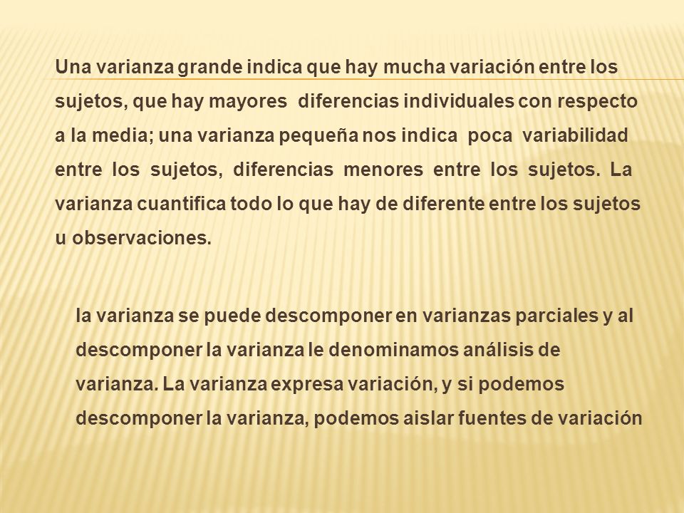 Una varianza grande indica que hay mucha variación entre los sujetos, que hay mayores diferencias individuales con respecto a la media; una varianza pequeña nos indica poca variabilidad entre los sujetos, diferencias menores entre los sujetos.