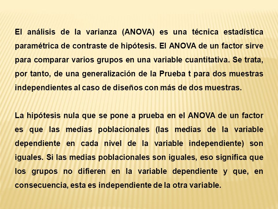 El análisis de la varianza (ANOVA) es una técnica estadística paramétrica de contraste de hipótesis. El ANOVA de un factor sirve para comparar varios grupos en una variable cuantitativa. Se trata, por tanto, de una generalización de la Prueba t para dos muestras independientes al caso de diseños con más de dos muestras.