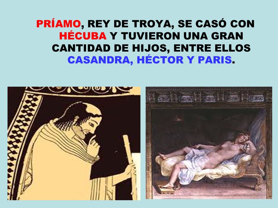 PRÍAMO, REY DE TROYA, SE CASÓ CON HÉCUBA Y TUVIERON UNA GRAN CANTIDAD DE HIJOS, ENTRE ELLOS CASANDRA, HÉCTOR Y PARIS.
