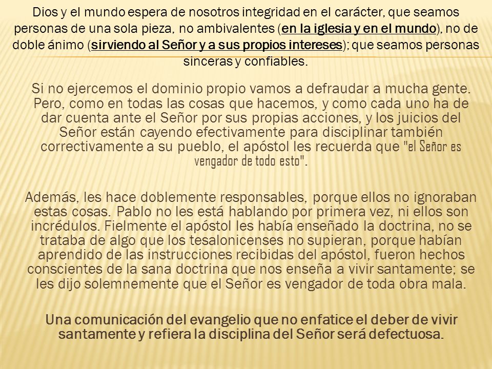 Dios y el mundo espera de nosotros integridad en el carácter, que seamos personas de una sola pieza, no ambivalentes (en la iglesia y en el mundo), no de doble ánimo (sirviendo al Señor y a sus propios intereses); que seamos personas sinceras y confiables.