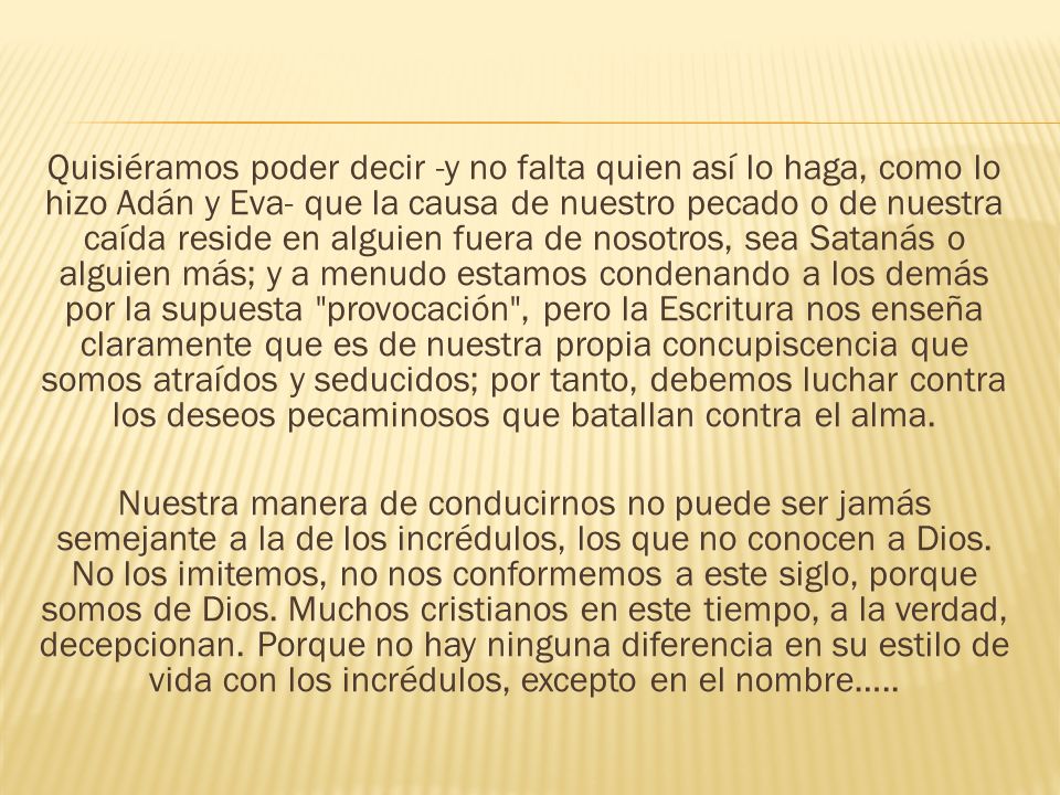 Quisiéramos poder decir -y no falta quien así lo haga, como lo hizo Adán y Eva- que la causa de nuestro pecado o de nuestra caída reside en alguien fuera de nosotros, sea Satanás o alguien más; y a menudo estamos condenando a los demás por la supuesta provocación , pero la Escritura nos enseña claramente que es de nuestra propia concupiscencia que somos atraídos y seducidos; por tanto, debemos luchar contra los deseos pecaminosos que batallan contra el alma.