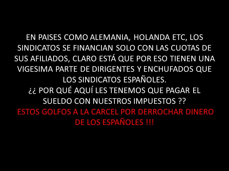 EN PAISES COMO ALEMANIA, HOLANDA ETC, LOS SINDICATOS SE FINANCIAN SOLO CON LAS CUOTAS DE SUS AFILIADOS, CLARO ESTÁ QUE POR ESO TIENEN UNA VIGESIMA PARTE DE DIRIGENTES Y ENCHUFADOS QUE LOS SINDICATOS ESPAÑOLES.