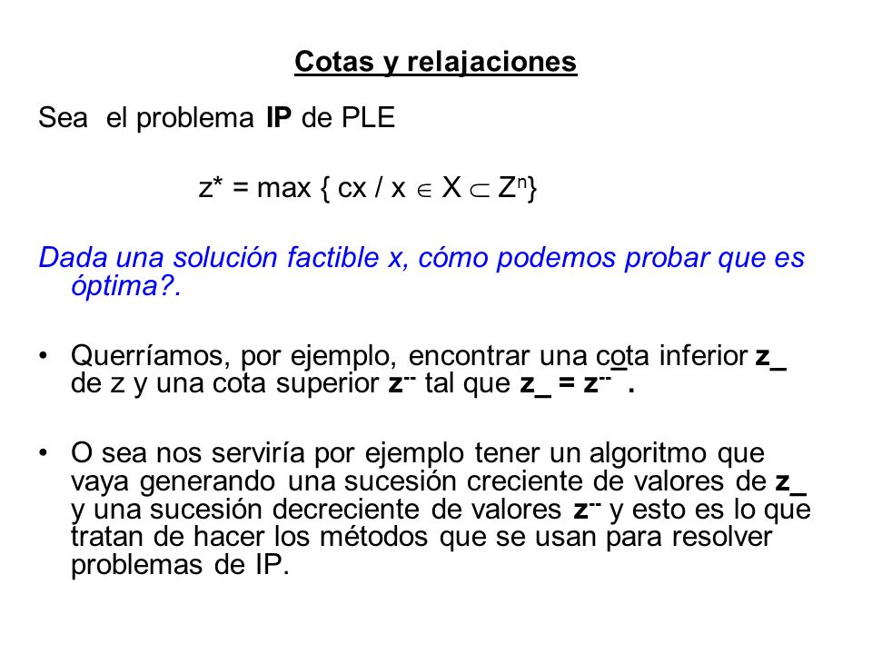Cotas y relajaciones Sea el problema IP de PLE. z* = max { cx / x  X  Zn} Dada una solución factible x, cómo podemos probar que es óptima .