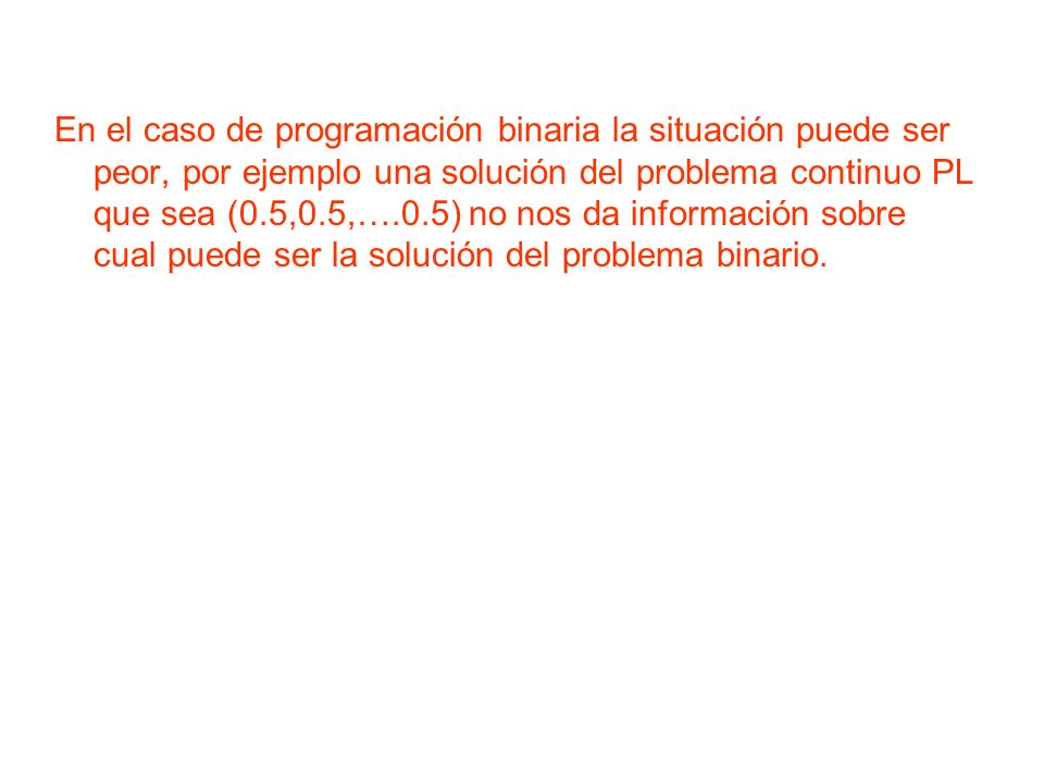 En el caso de programación binaria la situación puede ser peor, por ejemplo una solución del problema continuo PL que sea (0.5,0.5,….0.5) no nos da información sobre cual puede ser la solución del problema binario.
