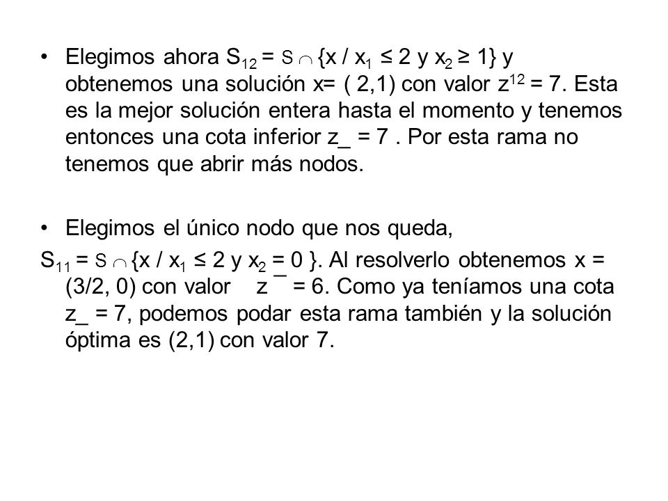 Elegimos ahora S12 = S  {x / x1 ≤ 2 y x2 ≥ 1} y obtenemos una solución x= ( 2,1) con valor z12 = 7. Esta es la mejor solución entera hasta el momento y tenemos entonces una cota inferior z_ = 7 . Por esta rama no tenemos que abrir más nodos.