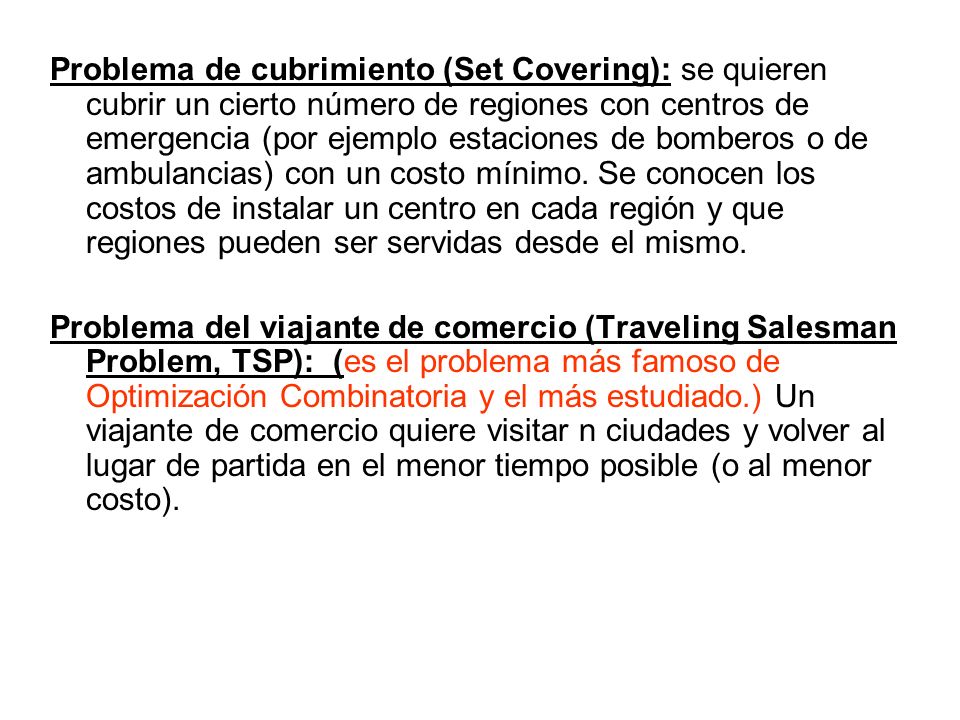 Problema de cubrimiento (Set Covering): se quieren cubrir un cierto número de regiones con centros de emergencia (por ejemplo estaciones de bomberos o de ambulancias) con un costo mínimo. Se conocen los costos de instalar un centro en cada región y que regiones pueden ser servidas desde el mismo.