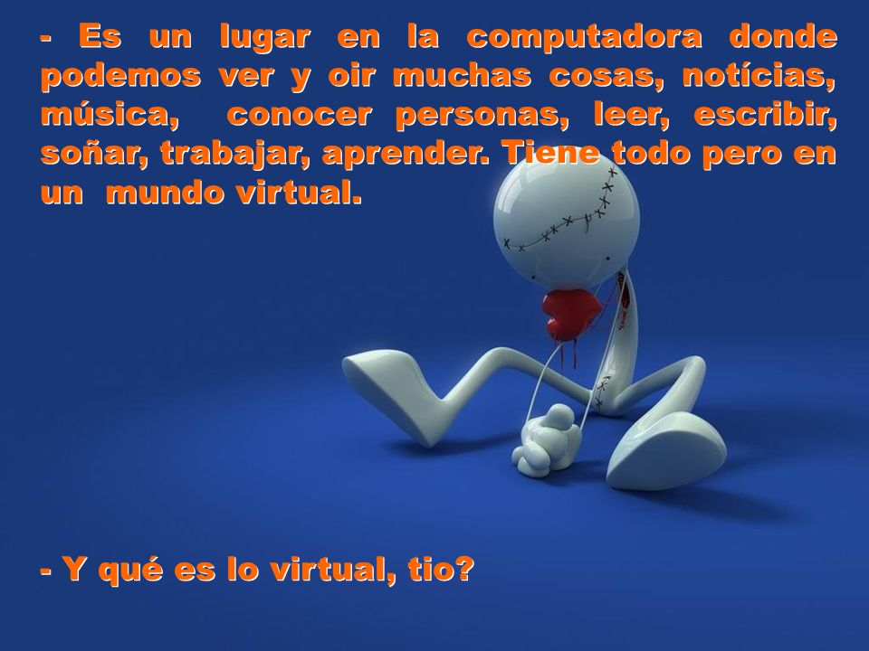 - Es un lugar en la computadora donde podemos ver y oir muchas cosas, notícias, música, conocer personas, leer, escribir, soñar, trabajar, aprender. Tiene todo pero en un mundo virtual.