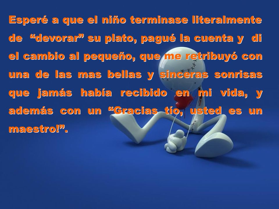 Esperé a que el niño terminase literalmente de devorar su plato, pagué la cuenta y di el cambio al pequeño, que me retribuyó con una de las mas bellas y sinceras sonrisas que jamás había recibido en mi vida, y además con un Gracias tío, usted es un maestro! .