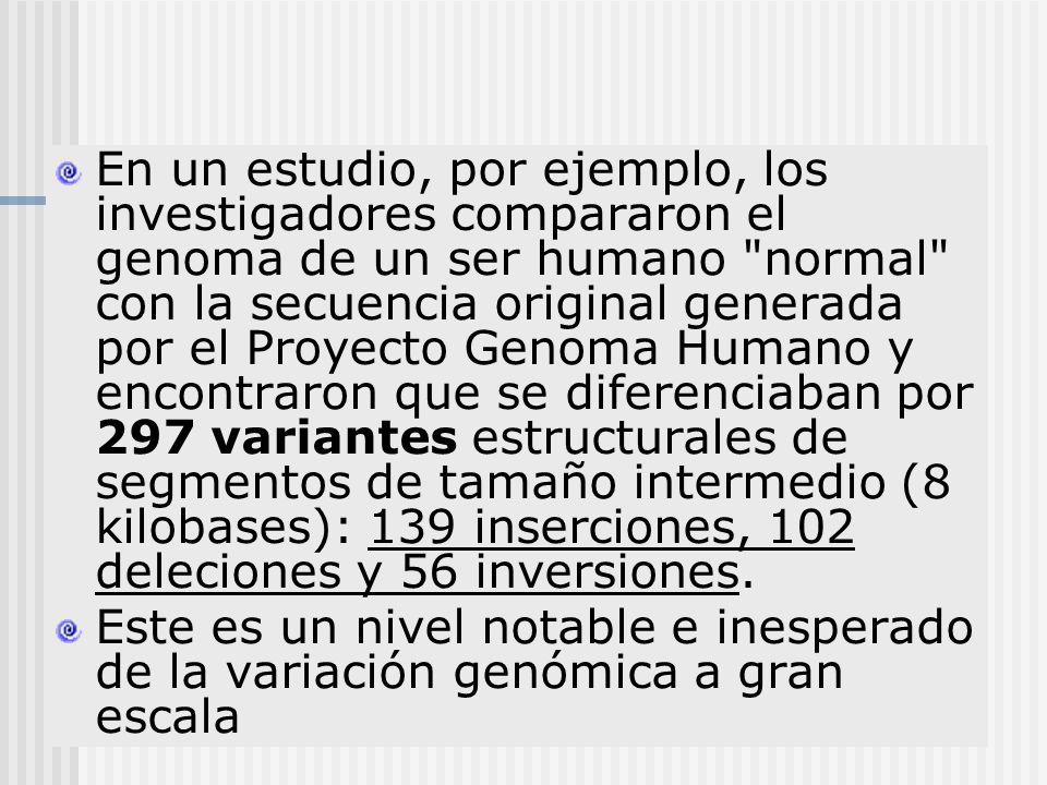 En un estudio, por ejemplo, los investigadores compararon el genoma de un ser humano normal con la secuencia original generada por el Proyecto Genoma Humano y encontraron que se diferenciaban por 297 variantes estructurales de segmentos de tamaño intermedio (8 kilobases): 139 inserciones, 102 deleciones y 56 inversiones.
