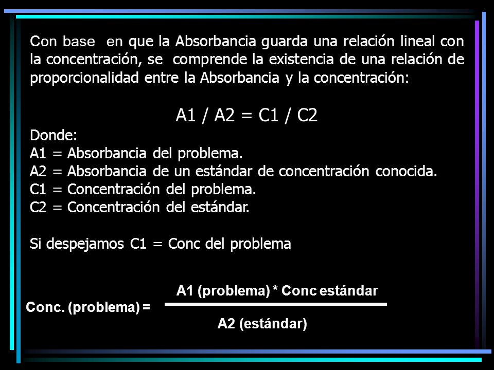Con base en que la Absorbancia guarda una relación lineal con la concentración, se comprende la existencia de una relación de proporcionalidad entre la Absorbancia y la concentración: