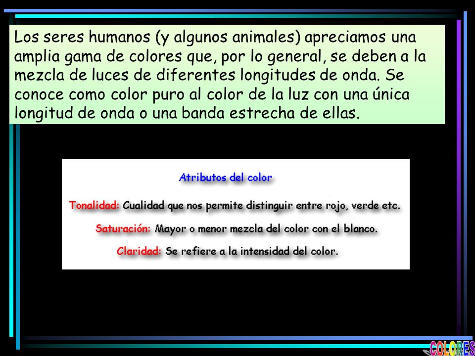 Los seres humanos (y algunos animales) apreciamos una amplia gama de colores que, por lo general, se deben a la mezcla de luces de diferentes longitudes de onda. Se conoce como color puro al color de la luz con una única longitud de onda o una banda estrecha de ellas.