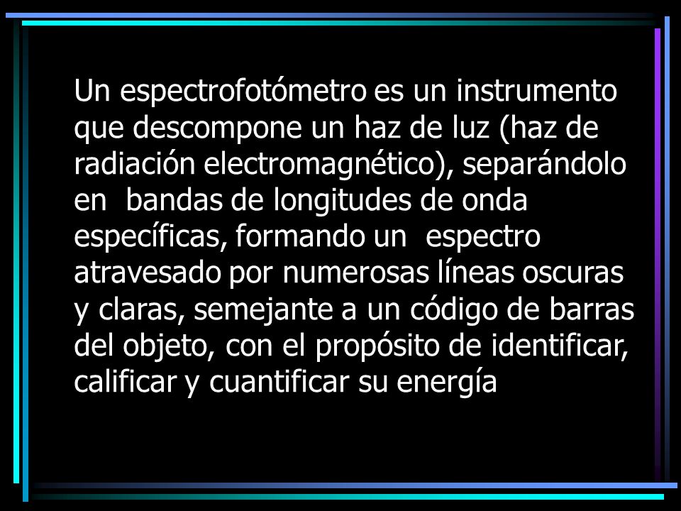 Un espectrofotómetro es un instrumento que descompone un haz de luz (haz de radiación electromagnético), separándolo en bandas de longitudes de onda específicas, formando un espectro atravesado por numerosas líneas oscuras y claras, semejante a un código de barras del objeto, con el propósito de identificar, calificar y cuantificar su energía
