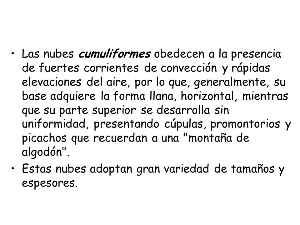 Las nubes cumuliformes obedecen a la presencia de fuertes corrientes de convección y rápidas elevaciones del aire, por lo que, generalmente, su base adquiere la forma llana, horizontal, mientras que su parte superior se desarrolla sin uniformidad, presentando cúpulas, promontorios y picachos que recuerdan a una montaña de algodón .