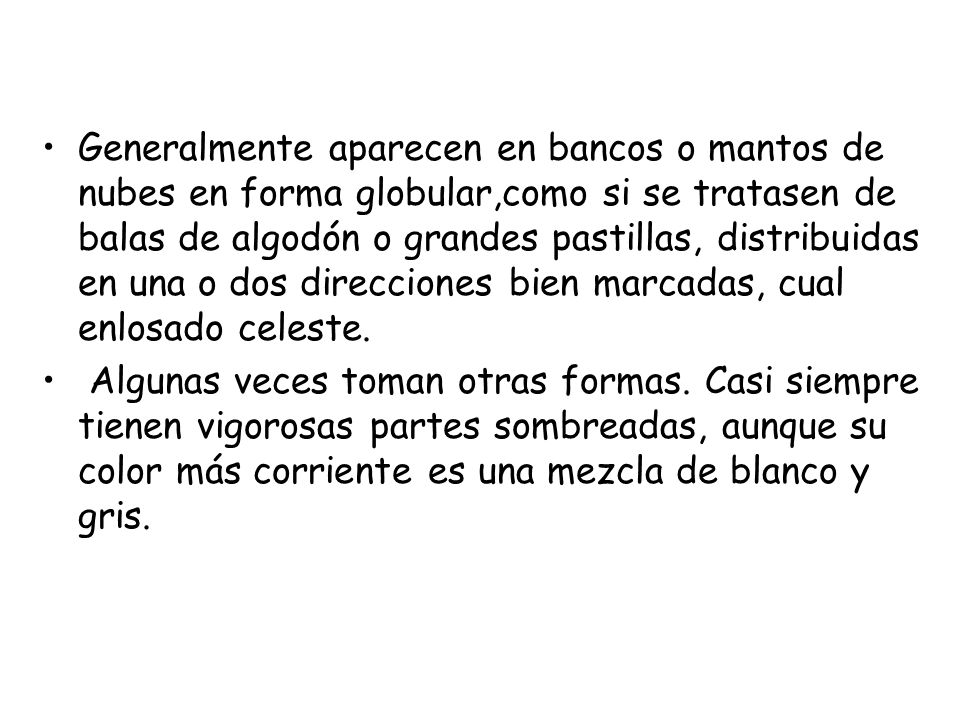 Generalmente aparecen en bancos o mantos de nubes en forma globular,como si se tratasen de balas de algodón o grandes pastillas, distribuidas en una o dos direcciones bien marcadas, cual enlosado celeste.
