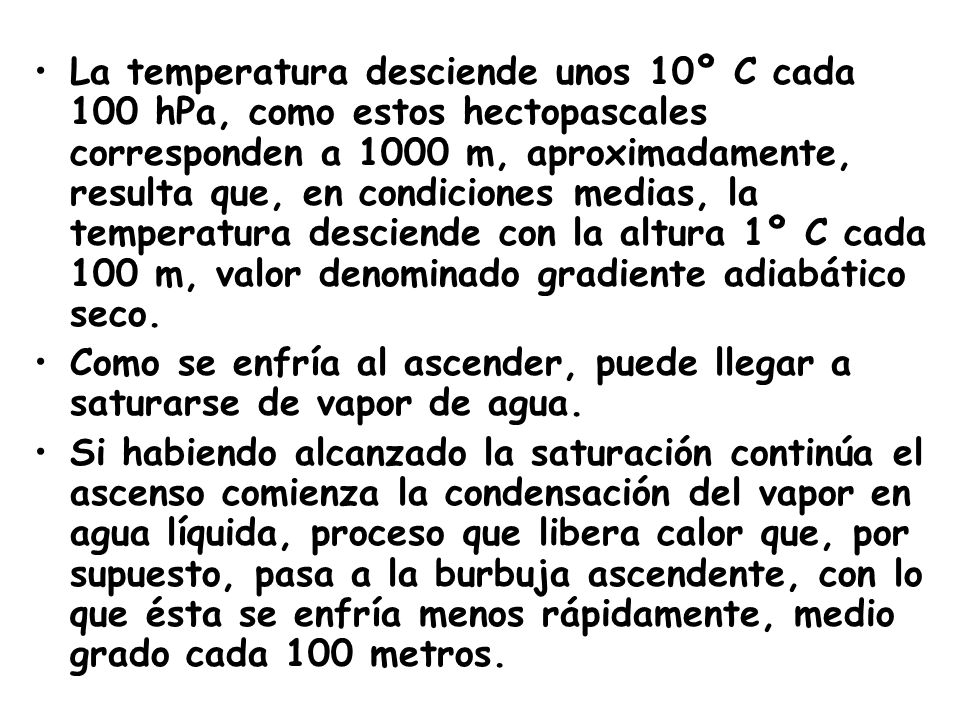 La temperatura desciende unos 10º C cada 100 hPa, como estos hectopascales corresponden a 1000 m, aproximadamente, resulta que, en condiciones medias, la temperatura desciende con la altura 1º C cada 100 m, valor denominado gradiente adiabático seco.