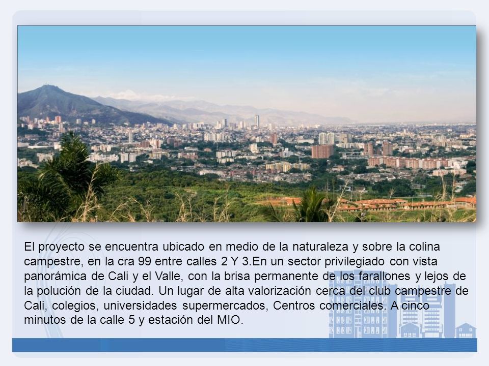 El proyecto se encuentra ubicado en medio de la naturaleza y sobre la colina campestre, en la cra 99 entre calles 2 Y 3.En un sector privilegiado con vista panorámica de Cali y el Valle, con la brisa permanente de los farallones y lejos de la polución de la ciudad.