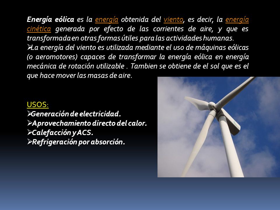 Energía eólica es la energía obtenida del viento, es decir, la energía cinética generada por efecto de las corrientes de aire, y que es transformada en otras formas útiles para las actividades humanas.