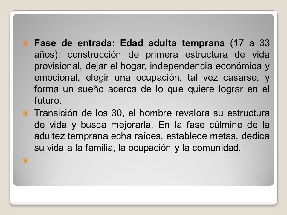 Fase de entrada: Edad adulta temprana (17 a 33 años): construcción de primera estructura de vida provisional, dejar el hogar, independencia económica y emocional, elegir una ocupación, tal vez casarse, y forma un sueño acerca de lo que quiere lograr en el futuro.