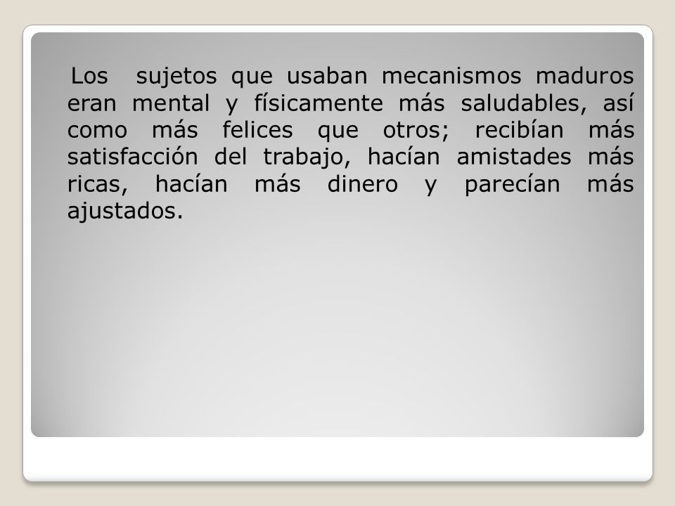 Los sujetos que usaban mecanismos maduros eran mental y físicamente más saludables, así como más felices que otros; recibían más satisfacción del trabajo, hacían amistades más ricas, hacían más dinero y parecían más ajustados.