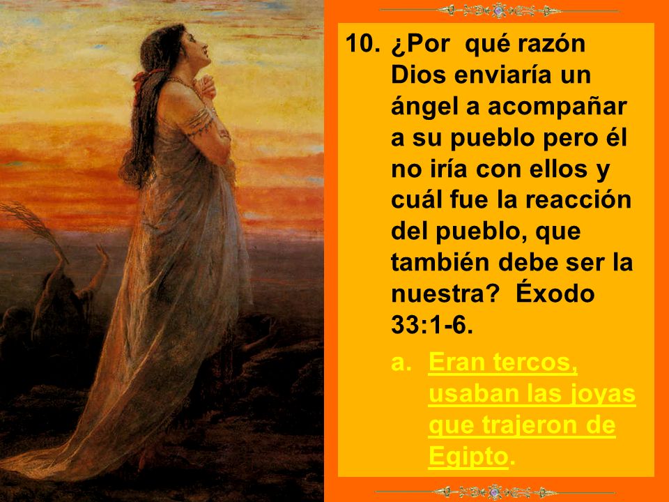 10. ¿Por qué razón Dios enviaría un ángel a acompañar a su pueblo pero él no iría con ellos y cuál fue la reacción del pueblo, que también debe ser la nuestra Éxodo 33:1-6.