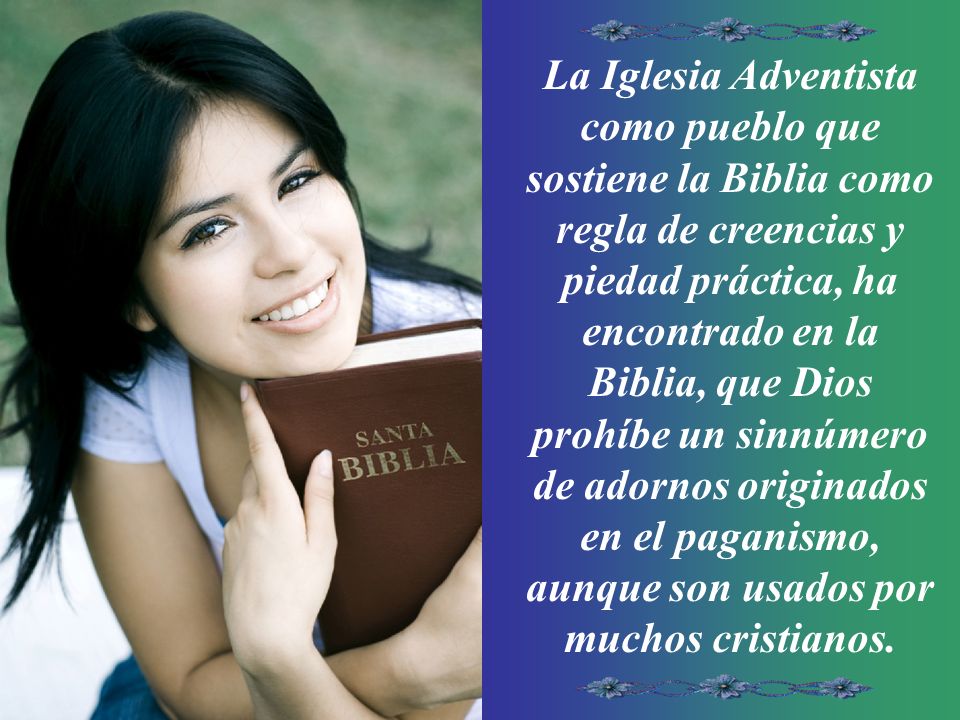 La Iglesia Adventista como pueblo que sostiene la Biblia como regla de creencias y piedad práctica, ha encontrado en la Biblia, que Dios prohíbe un sinnúmero de adornos originados en el paganismo, aunque son usados por muchos cristianos.