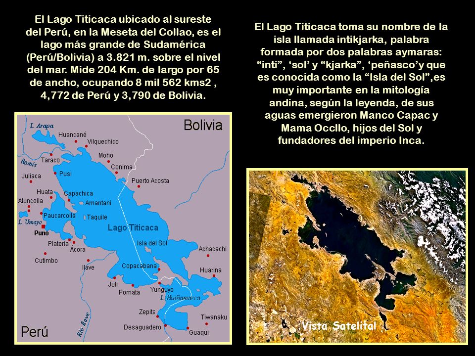 El Lago Titicaca ubicado al sureste del Perú, en la Meseta del Collao, es el lago más grande de Sudamérica (Perú/Bolivia) a m. sobre el nivel del mar. Mide 204 Km. de largo por 65 de ancho, ocupando 8 mil 562 kms2 , 4,772 de Perú y 3,790 de Bolivia.
