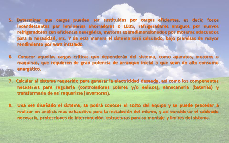 5. Determinar que cargas pueden ser sustituidas por cargas eficientes, es decir, focos incandescentes por luminarias ahorradoras o LEDS, refrigeradores antiguos por nuevos refrigeradores con eficiencia energética, motores sobredimensionados por motores adecuados para la necesidad, etc. Y de esta manera el sistema será calculado, bajo premisas de mayor rendimiento por watt instalado.