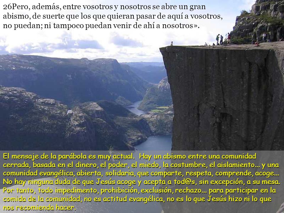 26Pero, además, entre vosotros y nosotros se abre un gran abismo, de suerte que los que quieran pasar de aquí a vosotros, no puedan; ni tampoco puedan venir de ahí a nosotros».