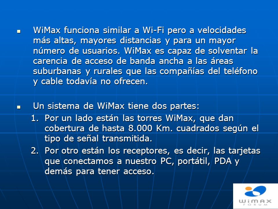 WiMax funciona similar a Wi-Fi pero a velocidades más altas, mayores distancias y para un mayor número de usuarios. WiMax es capaz de solventar la carencia de acceso de banda ancha a las áreas suburbanas y rurales que las compañías del teléfono y cable todavía no ofrecen.