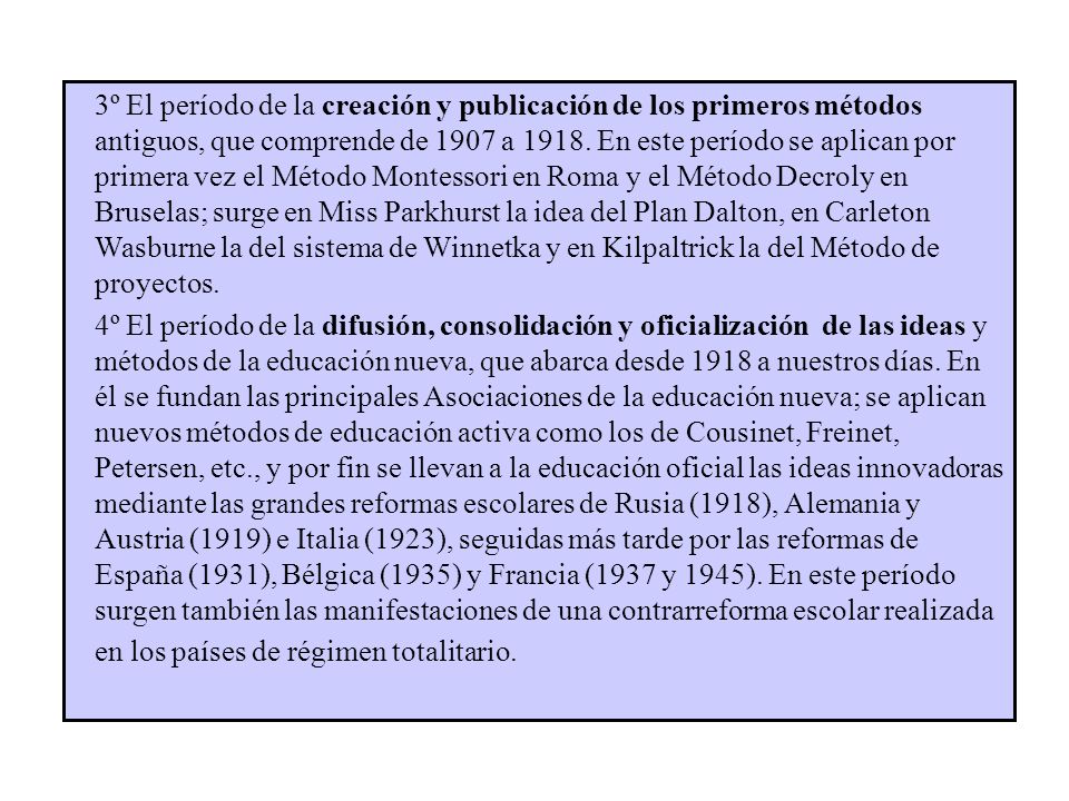 3º El período de la creación y publicación de los primeros métodos antiguos, que comprende de 1907 a En este período se aplican por primera vez el Método Montessori en Roma y el Método Decroly en Bruselas; surge en Miss Parkhurst la idea del Plan Dalton, en Carleton Wasburne la del sistema de Winnetka y en Kilpaltrick la del Método de proyectos.