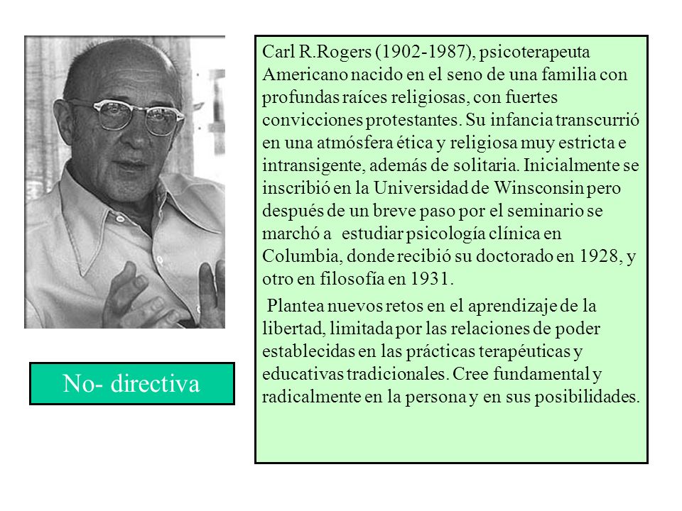 Carl R.Rogers ( ), psicoterapeuta Americano nacido en el seno de una familia con profundas raíces religiosas, con fuertes convicciones protestantes. Su infancia transcurrió en una atmósfera ética y religiosa muy estricta e intransigente, además de solitaria. Inicialmente se inscribió en la Universidad de Winsconsin pero después de un breve paso por el seminario se marchó a estudiar psicología clínica en Columbia, donde recibió su doctorado en 1928, y otro en filosofía en 1931.