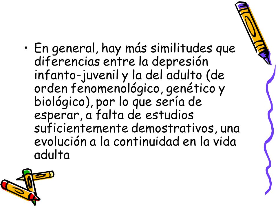 En general, hay más similitudes que diferencias entre la depresión infanto-juvenil y la del adulto (de orden fenomenológico, genético y biológico), por lo que sería de esperar, a falta de estudios suficientemente demostrativos, una evolución a la continuidad en la vida adulta