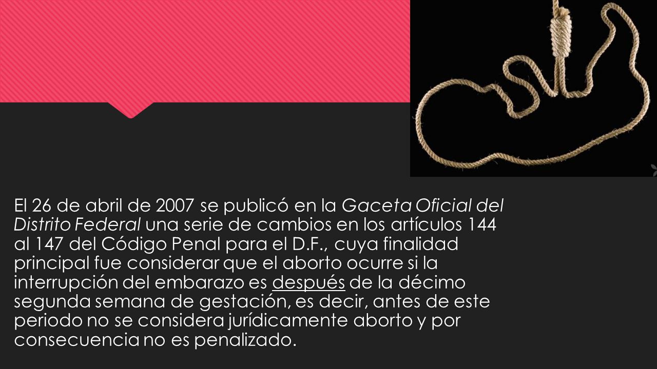 El 26 de abril de 2007 se publicó en la Gaceta Oficial del Distrito Federal una serie de cambios en los artículos 144 al 147 del Código Penal para el D.F., cuya finalidad principal fue considerar que el aborto ocurre si la interrupción del embarazo es después de la décimo segunda semana de gestación, es decir, antes de este periodo no se considera jurídicamente aborto y por consecuencia no es penalizado.