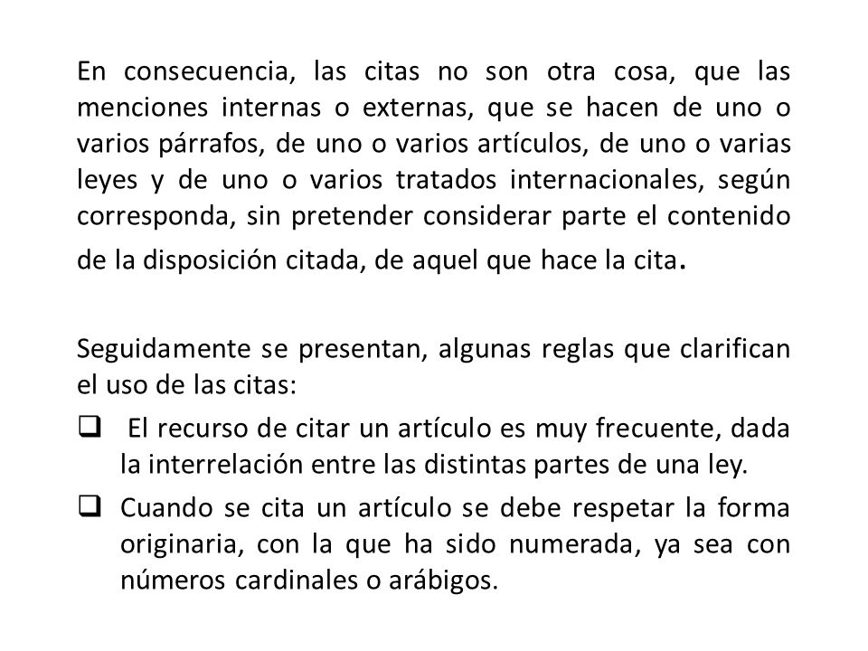 En consecuencia, las citas no son otra cosa, que las menciones internas o externas, que se hacen de uno o varios párrafos, de uno o varios artículos, de uno o varias leyes y de uno o varios tratados internacionales, según corresponda, sin pretender considerar parte el contenido de la disposición citada, de aquel que hace la cita.