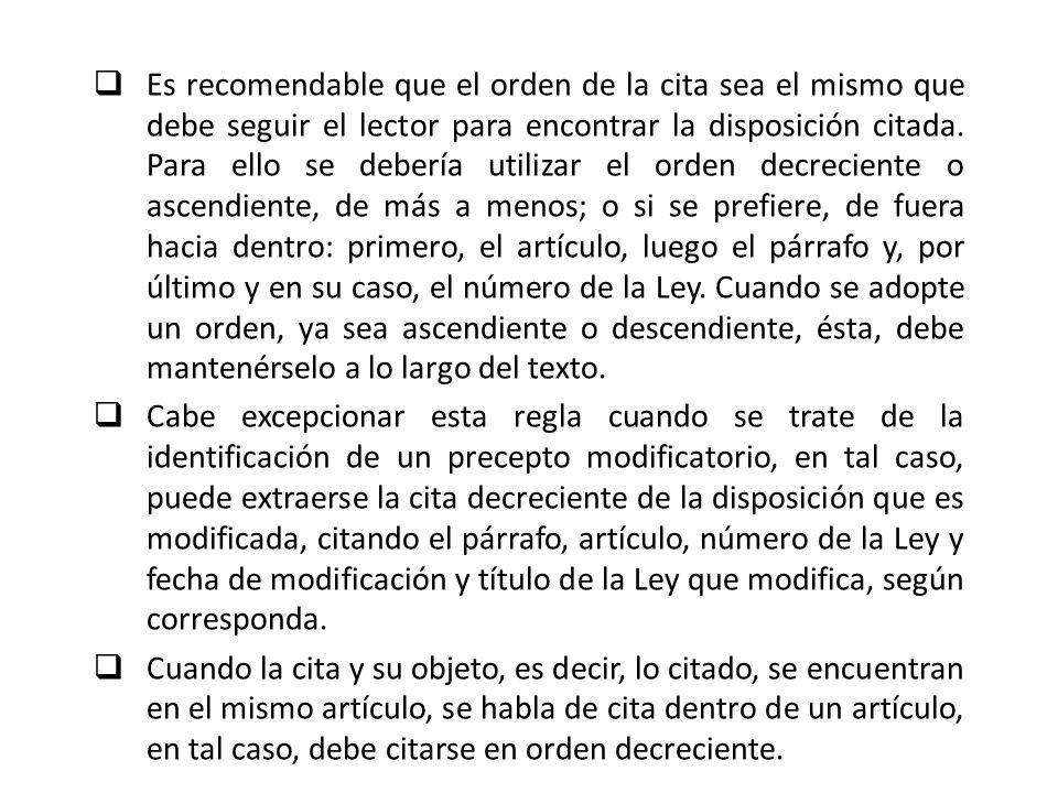Es recomendable que el orden de la cita sea el mismo que debe seguir el lector para encontrar la disposición citada. Para ello se debería utilizar el orden decreciente o ascendiente, de más a menos; o si se prefiere, de fuera hacia dentro: primero, el artículo, luego el párrafo y, por último y en su caso, el número de la Ley. Cuando se adopte un orden, ya sea ascendiente o descendiente, ésta, debe mantenérselo a lo largo del texto.