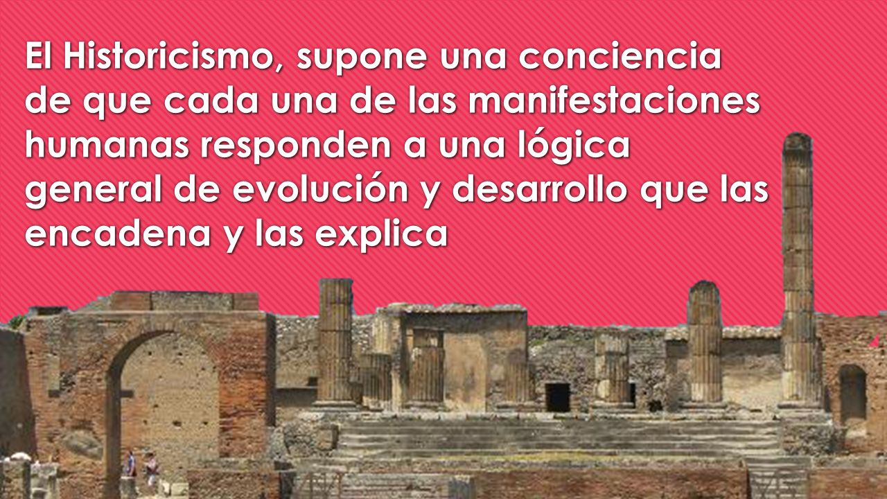 El Historicismo, supone una conciencia de que cada una de las manifestaciones humanas responden a una lógica general de evolución y desarrollo que las encadena y las explica