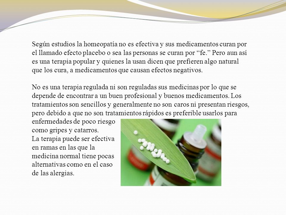 Según estudios la homeopatía no es efectiva y sus medicamentos curan por el llamado efecto placebo o sea las personas se curan por fe. Pero aun así es una terapia popular y quienes la usan dicen que prefieren algo natural que los cura, a medicamentos que causan efectos negativos. No es una terapia regulada ni son reguladas sus medicinas por lo que se depende de encontrar a un buen profesional y buenos medicamentos. Los tratamientos son sencillos y generalmente no son caros ni presentan riesgos, pero debido a que no son tratamientos rápidos es preferible usarlos para enfermedades de poco riesgo