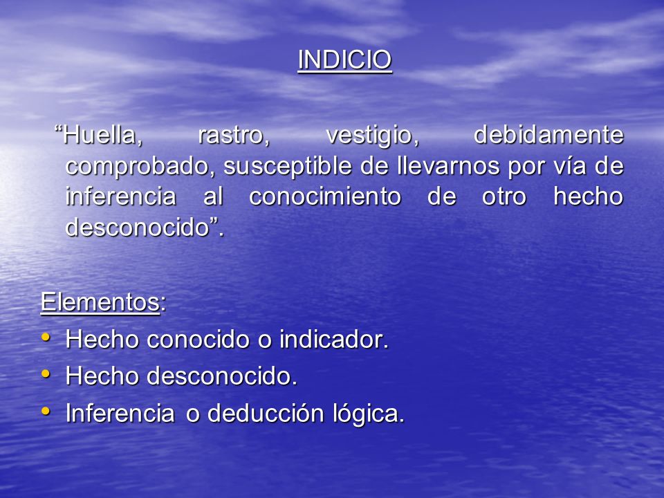 INDICIO Huella, rastro, vestigio, debidamente comprobado, susceptible de llevarnos por vía de inferencia al conocimiento de otro hecho desconocido .